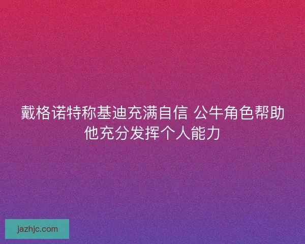 戴格诺特称基迪充满自信 公牛角色帮助他充分发挥个人能力