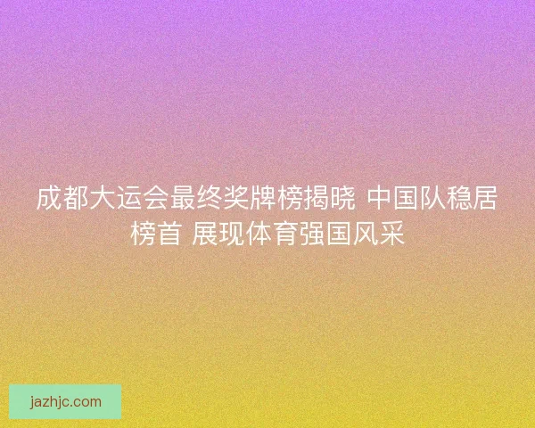成都大运会最终奖牌榜揭晓 中国队稳居榜首 展现体育强国风采